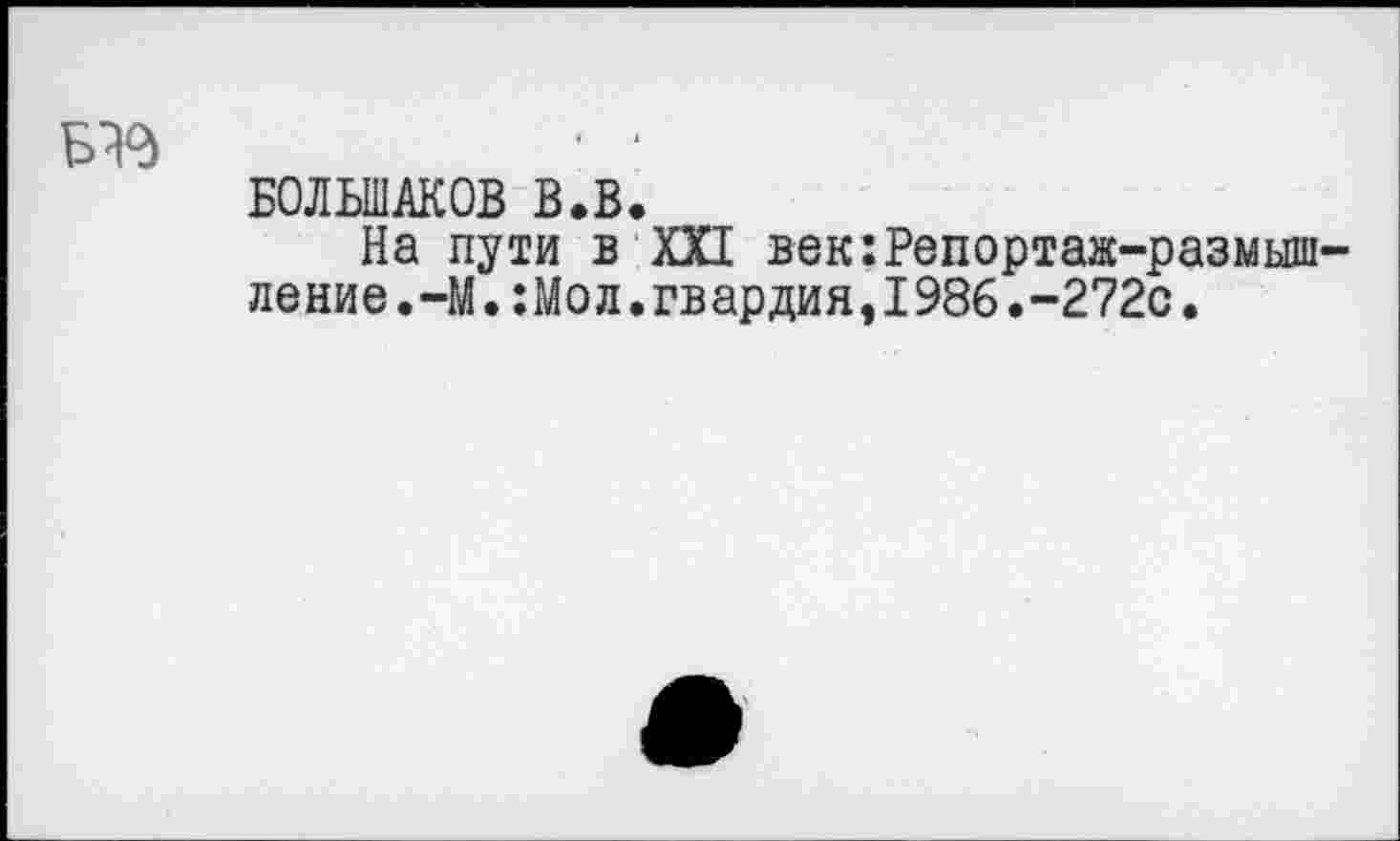 ﻿Б^	• ‘
БОЛЬШАКОВ В.В.
На пути в XXI век:Репортаж-размышление.-М.:Мол.гвардия, 1986.~272с.